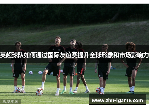 英超球队如何通过国际友谊赛提升全球形象和市场影响力