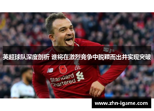 英超球队深度剖析 谁将在激烈竞争中脱颖而出并实现突破 英超球队深度剖析 谁将在激烈竞争中脱颖而出并实现突破
