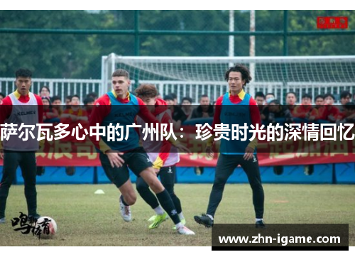 萨尔瓦多心中的广州队:珍贵时光的深情回忆 萨尔瓦多心中的广州队:珍贵时光的深情回忆