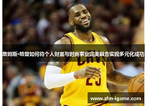 詹姆斯·哈登如何将个人财富与时尚事业完美融合实现多元化成功 詹姆斯·哈登如何将个人财富与时尚事业完美融合实现多元化成功