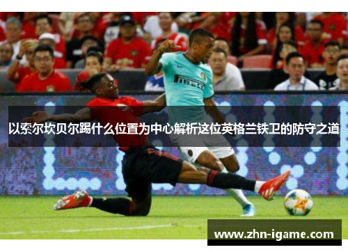 以索尔坎贝尔踢什么位置为中心解析这位英格兰铁卫的防守之道 以索尔坎贝尔踢什么位置为中心解析这位英格兰铁卫的防守之道