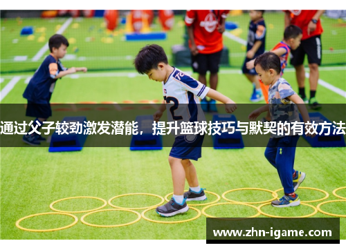 通过父子较劲激发潜能,提升篮球技巧与默契的有效方法 通过父子较劲激发潜能,提升篮球技巧与默契的有效方法
