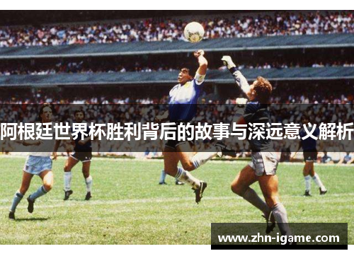 阿根廷世界杯胜利背后的故事与深远意义解析