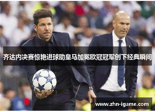 齐达内决赛惊艳进球助皇马加冕欧冠冠军创下经典瞬间
