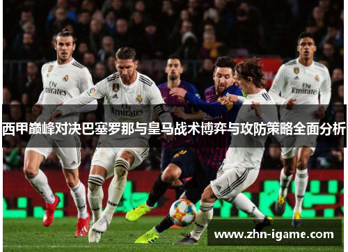 西甲巅峰对决巴塞罗那与皇马战术博弈与攻防策略全面分析