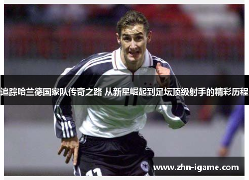 追踪哈兰德国家队传奇之路 从新星崛起到足坛顶级射手的精彩历程 追踪哈兰德国家队传奇之路 从新星崛起到足坛顶级射手的精彩历程