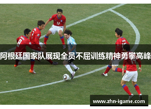阿根廷国家队展现全员不屈训练精神勇攀高峰 阿根廷国家队展现全员不屈训练精神勇攀高峰