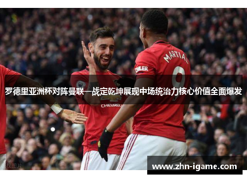 罗德里亚洲杯对阵曼联一战定乾坤展现中场统治力核心价值全面爆发