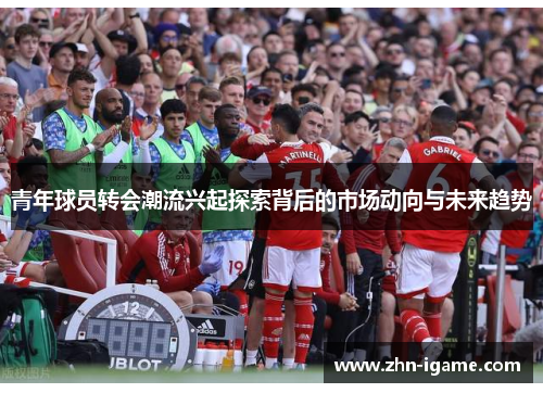 青年球员转会潮流兴起探索背后的市场动向与未来趋势