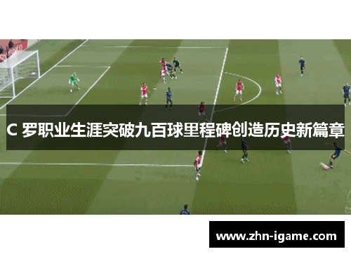 C 罗职业生涯突破九百球里程碑创造历史新篇章