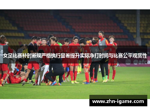 女足比赛补时新规严格执行显著提升实际净打时间与比赛公平观赏性 女足比赛补时新规严格执行显著提升实际净打时间与比赛公平观赏性