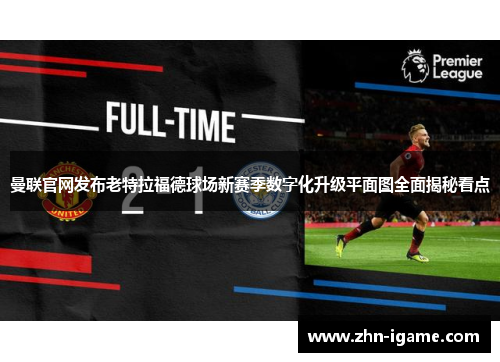 曼联官网发布老特拉福德球场新赛季数字化升级平面图全面揭秘看点