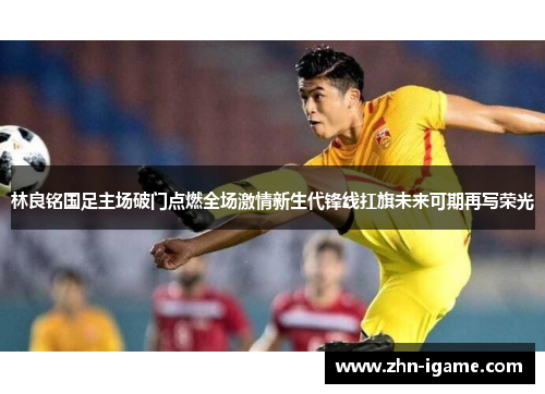 林良铭国足主场破门点燃全场激情新生代锋线扛旗未来可期再写荣光 林良铭国足主场破门点燃全场激情新生代锋线扛旗未来可期再写荣光