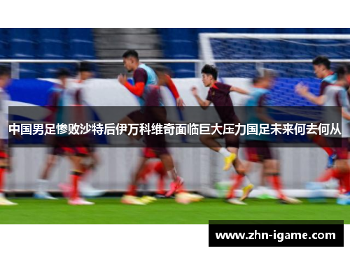 中国男足惨败沙特后伊万科维奇面临巨大压力国足未来何去何从
