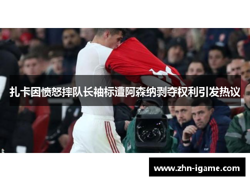 扎卡因愤怒摔队长袖标遭阿森纳剥夺权利引发热议