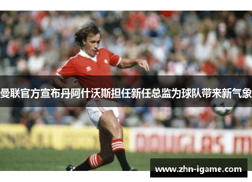曼联官方宣布丹阿什沃斯担任新任总监为球队带来新气象