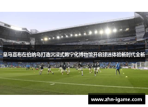 皇马宣布在伯纳乌打造沉浸式数字化博物馆开启球迷体验新时代全新