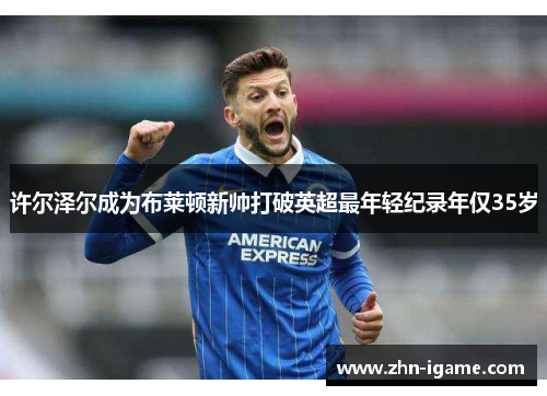许尔泽尔成为布莱顿新帅打破英超最年轻纪录年仅35岁